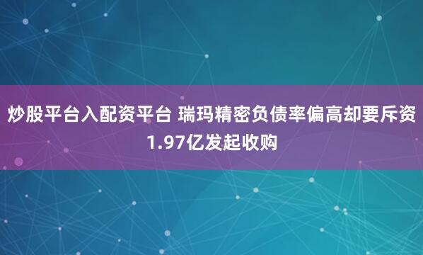 炒股平台入配资平台 瑞玛精密负债率偏高却要斥资1.97亿发起收购