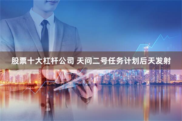 股票十大杠杆公司 天问二号任务计划后天发射