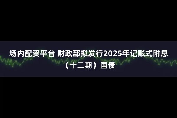 场内配资平台 财政部拟发行2025年记账式附息（十二期）国债