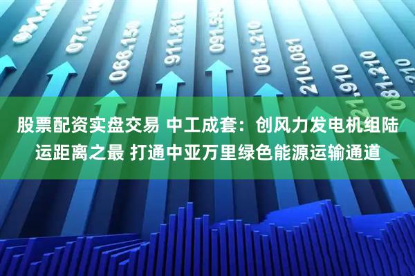 股票配资实盘交易 中工成套：创风力发电机组陆运距离之最 打通中亚万里绿色能源运输通道