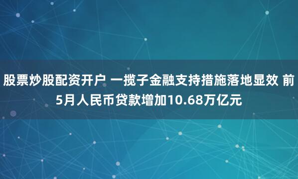 股票炒股配资开户 一揽子金融支持措施落地显效 前5月人民币贷款增加10.68万亿元