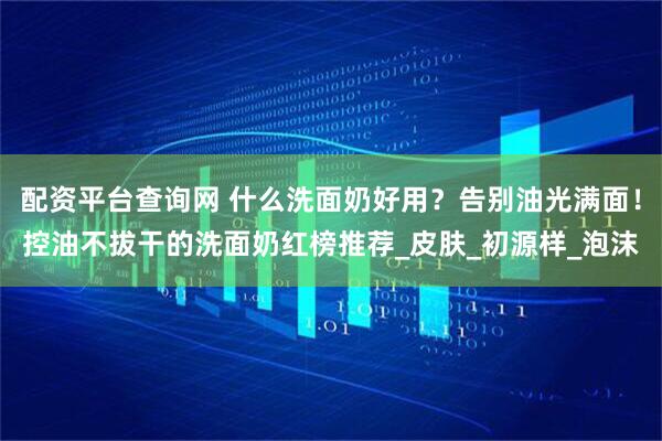 配资平台查询网 什么洗面奶好用？告别油光满面！控油不拔干的洗面奶红榜推荐_皮肤_初源样_泡沫
