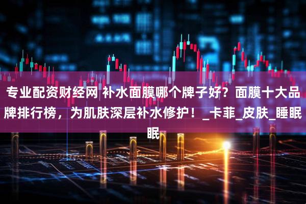 专业配资财经网 补水面膜哪个牌子好？面膜十大品牌排行榜，为肌肤深层补水修护！_卡菲_皮肤_睡眠