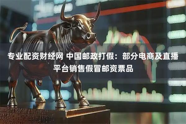 专业配资财经网 中国邮政打假：部分电商及直播平台销售假冒邮资票品