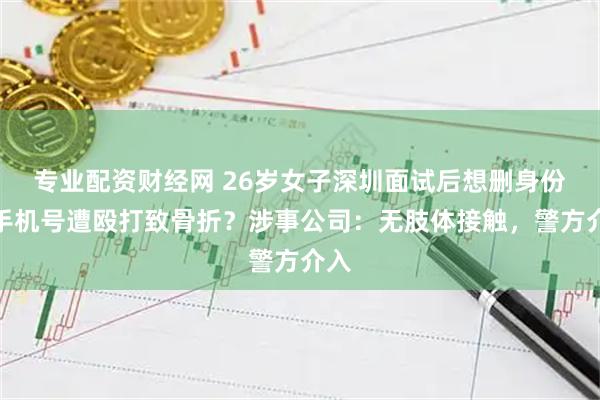 专业配资财经网 26岁女子深圳面试后想删身份证手机号遭殴打致骨折？涉事公司：无肢体接触，警方介入