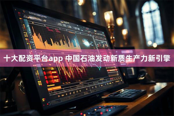 十大配资平台app 中国石油发动新质生产力新引擎