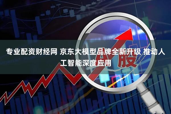 专业配资财经网 京东大模型品牌全新升级 推动人工智能深度应用