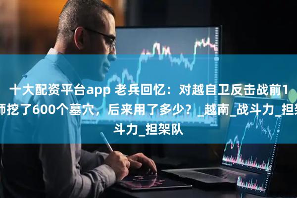 十大配资平台app 老兵回忆：对越自卫反击战前163师挖了600个墓穴，后来用了多少？_越南_战斗力_担架队