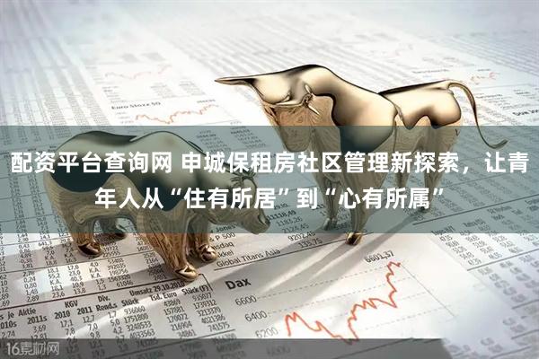 配资平台查询网 申城保租房社区管理新探索，让青年人从“住有所居”到“心有所属”