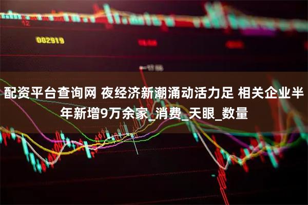 配资平台查询网 夜经济新潮涌动活力足 相关企业半年新增9万余家_消费_天眼_数量