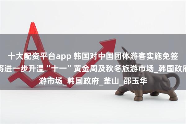 十大配资平台app 韩国对中国团体游客实施免签政策的落地，将进一步升温“十一”黄金周及秋冬旅游市场_韩国政府_釜山_邵玉华