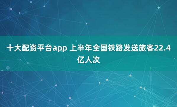 十大配资平台app 上半年全国铁路发送旅客22.4亿人次