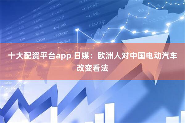 十大配资平台app 日媒：欧洲人对中国电动汽车改变看法