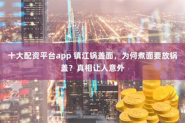 十大配资平台app 镇江锅盖面，为何煮面要放锅盖？真相让人意外