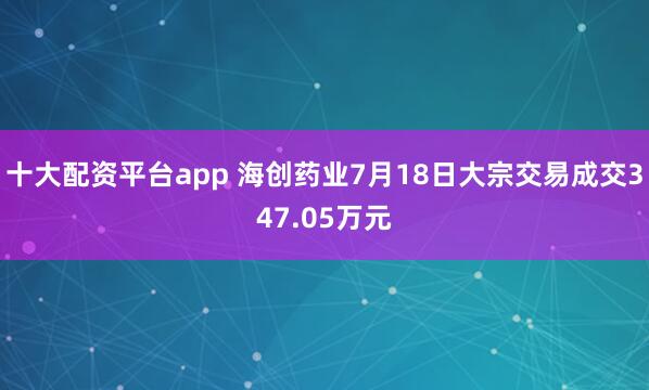 十大配资平台app 海创药业7月18日大宗交易成交347.05万元