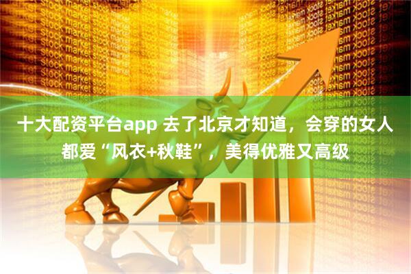 十大配资平台app 去了北京才知道，会穿的女人都爱“风衣+秋鞋”，美得优雅又高级