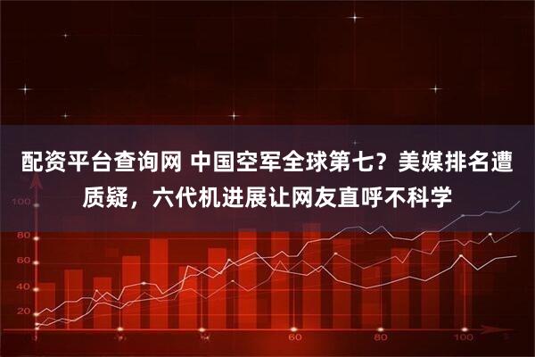 配资平台查询网 中国空军全球第七？美媒排名遭质疑，六代机进展让网友直呼不科学