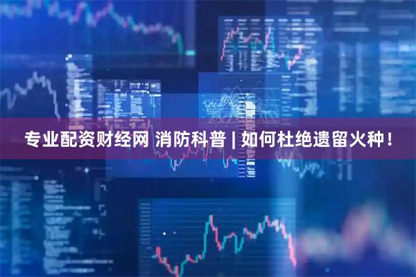 专业配资财经网 消防科普 | 如何杜绝遗留火种！