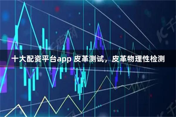 十大配资平台app 皮革测试，皮革物理性检测