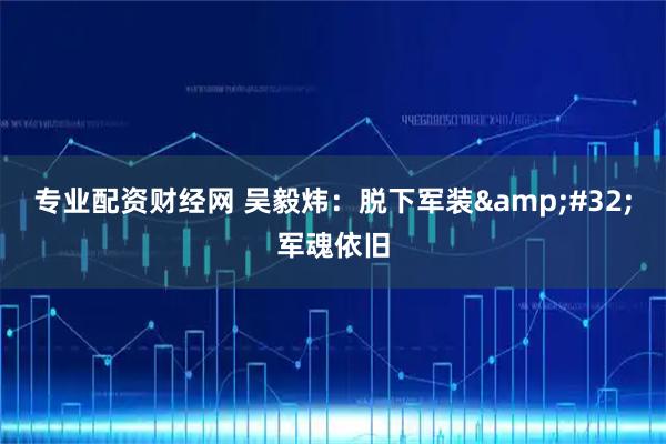 专业配资财经网 吴毅炜：脱下军装&#32;军魂依旧