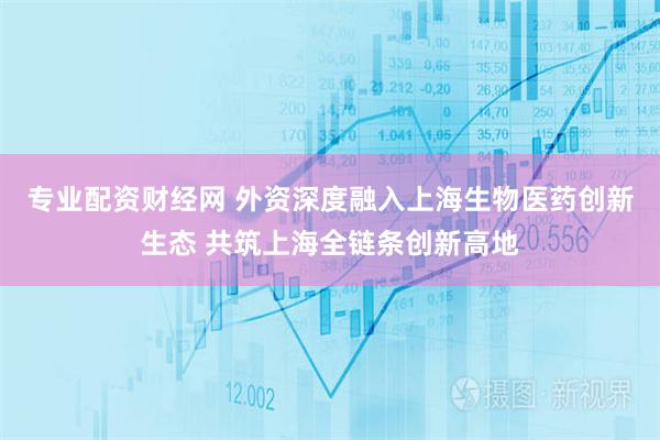 专业配资财经网 外资深度融入上海生物医药创新生态 共筑上海全链条创新高地