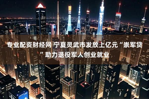 专业配资财经网 宁夏灵武市发放上亿元“崇军贷”助力退役军人创业就业