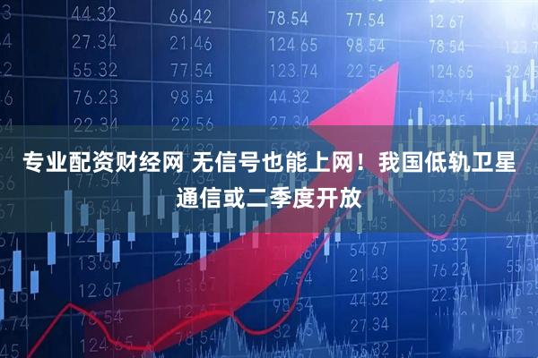 专业配资财经网 无信号也能上网！我国低轨卫星通信或二季度开放