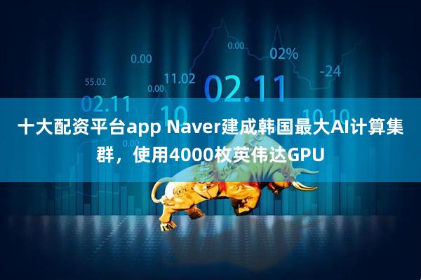 十大配资平台app Naver建成韩国最大AI计算集群，使用4000枚英伟达GPU
