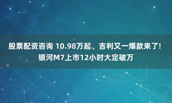 股票配资咨询 10.98万起、吉利又一爆款来了! 银河M7上市12小时大定破万