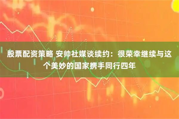 股票配资策略 安帅社媒谈续约：很荣幸继续与这个美妙的国家携手同行四年