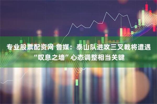 专业股票配资网 鲁媒：泰山队进攻三叉戟将遭遇“叹息之墙”心态调整相当关键