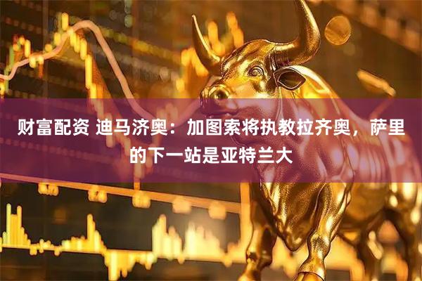财富配资 迪马济奥：加图索将执教拉齐奥，萨里的下一站是亚特兰大