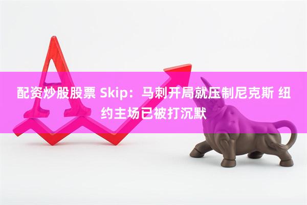 配资炒股股票 Skip：马刺开局就压制尼克斯 纽约主场已被打沉默