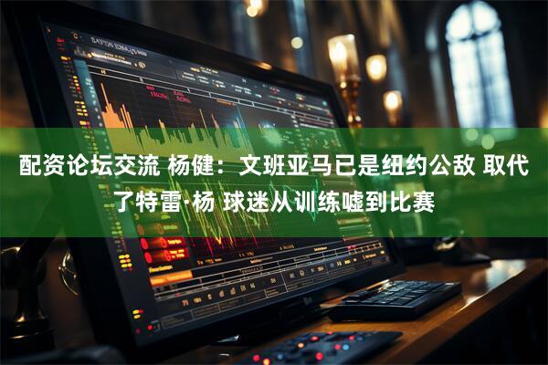 配资论坛交流 杨健：文班亚马已是纽约公敌 取代了特雷·杨 球迷从训练嘘到比赛
