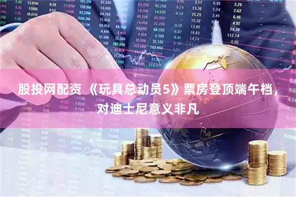 股投网配资 《玩具总动员5》票房登顶端午档，对迪士尼意义非凡