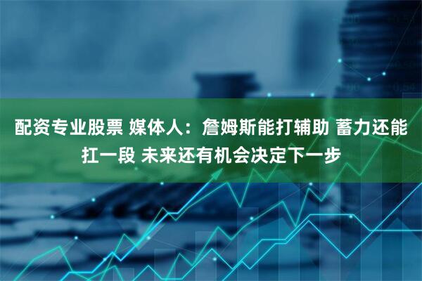 配资专业股票 媒体人：詹姆斯能打辅助 蓄力还能扛一段 未来还有机会决定下一步