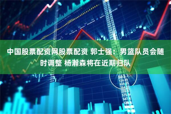 中国股票配资网股票配资 郭士强：男篮队员会随时调整 杨瀚森将在近期归队