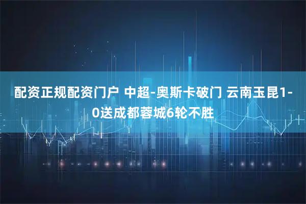 配资正规配资门户 中超-奥斯卡破门 云南玉昆1-0送成都蓉城6轮不胜