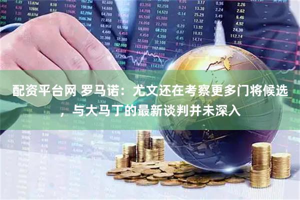 配资平台网 罗马诺：尤文还在考察更多门将候选，与大马丁的最新谈判并未深入