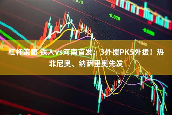 杠杆策略 铁人vs河南首发：3外援PK5外援！热菲尼奥、纳萨里奥先发