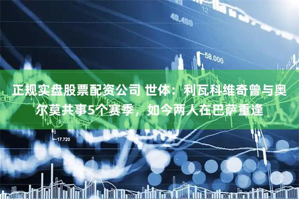 正规实盘股票配资公司 世体：利瓦科维奇曾与奥尔莫共事5个赛季，如今两人在巴萨重逢