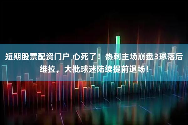短期股票配资门户 心死了！热刺主场崩盘3球落后维拉，大批球迷陆续提前退场！